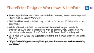 SharePoint Designer Workflows & InfoPath
• PowerApps & Flow are successors to InfoPath forms, Access Web apps and
SharePoint Designer Workflows
• SPD Workflows and InfoPath may remain in SP Server 2019 but this is not
confirmed.
• While SPD and InfoPath have Microsoft Extended Support available
through to 2026, that is when used with SP Server 2016. Microsoft have
not stated such support for SP Online or SP Server 2019 and beyond.
• Chris McNulty wrote the support statement and he was clear on this point
at Ignite.
• “If you’re building new workflows for your business esp with SharePoint,
use Flow!”
 