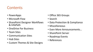 Contents
• PowerApps
• Microsoft Flow
• SharePoint Designer Workflows
& InfoPath
• OneDrive For Business
• Team Sites
• Communication Sites
• Hub Sites
• Custom Themes & Site Designs
• Office 365 Groups
• Search
• Data Protection & Compliance
• Miscellaneous
• Even More Announcements…
• SharePoint Server
• Roadmap Events
• References
 