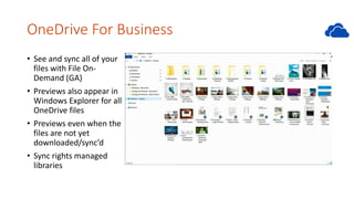OneDrive For Business
• See and sync all of your
files with File On-
Demand (GA)
• Previews also appear in
Windows Explorer for all
OneDrive files
• Previews even when the
files are not yet
downloaded/sync’d
• Sync rights managed
libraries
 