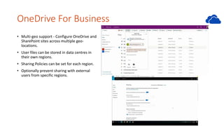 OneDrive For Business
• Multi-geo support - Configure OneDrive and
SharePoint sites across multiple geo-
locations.
• User files can be stored in data centres in
their own regions.
• Sharing Policies can be set for each region.
• Optionally prevent sharing with external
users from specific regions.
 