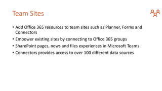Team Sites
• Add Office 365 resources to team sites such as Planner, Forms and
Connectors
• Empower existing sites by connecting to Office 365 groups
• SharePoint pages, news and files experiences in Microsoft Teams
• Connectors provides access to over 100 different data sources
 