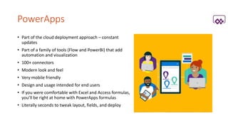 PowerApps
• Part of the cloud deployment approach – constant
updates
• Part of a family of tools (Flow and PowerBI) that add
automation and visualization
• 100+ connectors
• Modern look and feel
• Very mobile friendly
• Design and usage intended for end users
• If you were comfortable with Excel and Access formulas,
you’ll be right at home with PowerApps formulas
• Literally seconds to tweak layout, fields, and deploy
 