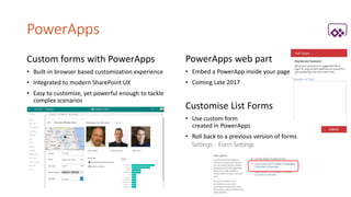 PowerApps
Custom forms with PowerApps
• Built-in browser based customization experience
• Integrated to modern SharePoint UX
• Easy to customize, yet powerful enough to tackle
complex scenarios
PowerApps web part
• Embed a PowerApp inside your page
• Coming Late 2017
Customise List Forms
• Use custom form
created in PowerApps
• Roll back to a previous version of forms
 