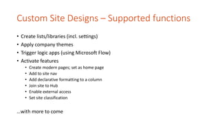 Custom Site Designs – Supported functions
• Create lists/libraries (incl. settings)
• Apply company themes
• Trigger logic apps (using Microsoft Flow)
• Activate features
• Create modern pages; set as home page
• Add to site nav
• Add declarative formatting to a column
• Join site to Hub
• Enable external access
• Set site classification
…with more to come
 