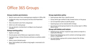 Office 365 Groups
Group creation permissions
• Restrict some users from creating groups anywhere in Office 365
• Configured using a security group and Azure AD PowerShell
cmdlets
• Does not prevent users from using groups
• Admin can still create groups
• Can use dynamic membership to configure security group’s
members
Group naming policy
• Applies to all apps
• Ensures group names follow your organization schema
• Use fixed strings or Active Directory attributes as prefixes and/or
suffixes
• Define custom blocked words
• Note: Total prefixes and suffixes string length is restricted to 53
characters
Group expiration policy
• Expire groups older than a specific period
• Group owners get notified to take renewal action on the group
• Can set expiration policy to specific groups
• Expired groups can be restored within 30 days
• Can choose inactive groups based on the activity report in Office
Admin center
Group soft delete and restore
• Deleted groups and their respective app content are kept for a
maximum of 30 days
• Restore the deleted group and its content via Exchange admin
center or PowerShell
• Can hard delete a group ad its content ahead of the 30 days
retention period
 