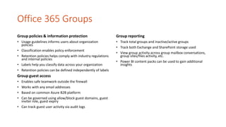 Office 365 Groups
Group policies & information protection
• Usage guidelines informs users about organization
policies
• Classification enables policy enforcement
• Retention policies helps comply with industry regulations
and internal policies
• Labels help you classify data across your organization
• Retention policies can be defined independently of labels
Group guest access
• Enables safe teamwork outside the firewall
• Works with any email addresses
• Based on common Azure B2B platform
• Can be governed using allow/block guest domains, guest
inviter role, guest expiry
• Can track guest user activity via audit logs
Group reporting
• Track total groups and inactive/active groups
• Track both Exchange and SharePoint storage used
• View group activity across group mailbox conversations,
group sites/files activity, etc.
• Power BI content packs can be used to gain additional
insights
 