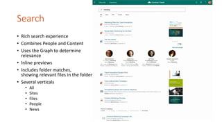 Search
• Rich search experience
• Combines People and Content
• Uses the Graph to determine
relevance
• Inline previews
• Includes folder matches,
showing relevant files in the folder
• Several verticals
• All
• Sites
• Files
• People
• News
 