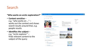 Search
“Who works on arctic exploration?”
• Context sensitive –
e.g. “who works on …” –
works out the context and shows
search results around that, e.g.
people results
• Identifies the subject –
e.g. “arctic explorer” –
finds relevant content to the
subject of the query
 