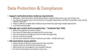 Data Protection & Compliance
• Support multinational data residency requirements
• Multi-geo - Store SharePoint and OneDrive data in regional datacenters, per-user and per-site
• E.g. files for European users can be stored in a European datacenter, and files for Australian users can be
stored in Australia
• Helps to address complex data residency requirements by spanning multiple datacenters
• In private preview today
• Manage your service-level encryption key – “Customer Key” (GA)
• Data is encrypted at rest and in transit
• Your Keys are themselves encrypted at the service level
• You can now opt to manage your service-level encryption key
• You can control its renewal
• You can also revoke the service’s access to your data – handle with care!
• Site-level device access policies
• Device-based conditional access policies at the site level
• Control access to sensitive information by site
• Block access by unmanaged or non-compliant devices
• Or restrict these devices to browser-only access
 