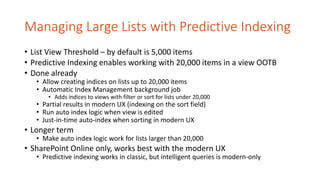 Managing Large Lists with Predictive Indexing
• List View Threshold – by default is 5,000 items
• Predictive Indexing enables working with 20,000 items in a view OOTB
• Done already
• Allow creating indices on lists up to 20,000 items
• Automatic Index Management background job
• Adds indices to views with filter or sort for lists under 20,000
• Partial results in modern UX (indexing on the sort field)
• Run auto index logic when view is edited
• Just-in-time auto-index when sorting in modern UX
• Longer term
• Make auto index logic work for lists larger than 20,000
• SharePoint Online only, works best with the modern UX
• Predictive indexing works in classic, but intelligent queries is modern-only
 