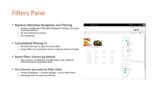 Filters Pane
• Replaces Metadata Navigation and Filtering
• Columns configured in Metadata Navigation settings carry over
to pinned columns
• No more fall back to classic!
• (On by default)
• Consolidated filtering UI
• Click the filter icon to open the Filters Pane
• Access filters for a particular column using the column’s header
• Smart filters chosen by default
• Top 4 options: modified by, modified date, type, wildcard
(chosen based on populated data)
• Pin columns you want to filter often
• Column Dropdown -> Column Settings -> Pin to Filters Pane
• Everybody sees the same set of filters
 