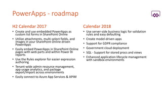 PowerApps - roadmap
H2 Calendar 2017
• Create and use embedded PowerApps as
custom list forms in SharePoint Online
• Utilize attachments, multi-select fields, and
images in your SharePoint Online driven
PowerApps
• Easily embed PowerApps in SharePoint Online
pages with web parts and within Power BI
reports
• Use the Rules explorer for easier expression
authoring
• Tenant-wide admin resource management,
app usage analytics, and package
export/import across environments
• Easily connect to Azure App Services & APIM
Calendar 2018
• Use server-side business logic for validation
rules and easy defaulting
• Create model-driven apps
• Support for GDPR compliance
• Government cloud deployment
• SQL - Support for stored procs and views
• Enhanced application lifecycle management
with sandbox environments
 