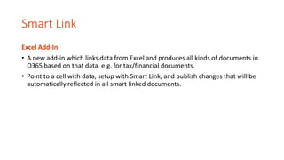Smart Link
Excel Add-In
• A new add-in which links data from Excel and produces all kinds of documents in
O365 based on that data, e.g. for tax/financial documents.
• Point to a cell with data, setup with Smart Link, and publish changes that will be
automatically reflected in all smart linked documents.
 
