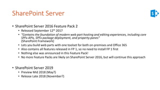 SharePoint Server
• SharePoint Server 2016 Feature Pack 2
• Released September 12th 2017
• “Contains the foundation of modern web part hosting and editing experiences, including core
SPFx APIs, SPFx package deployment, and property panes”
(SharePoint Framework)
• Lets you build web parts with one toolset for both on-premises and Office 365
• Also contains all features released in FP 1, so no need to install FP 1 first
• Nothing else was announced in this Feature Pack!
• No more Feature Packs are likely on SharePoint Server 2016, but will continue this approach
• SharePoint Server 2019
• Preview Mid 2018 (May?)
• Release Late 2018 (November?)
 