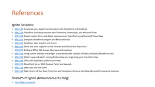 References
Ignite Sessions:
• BRK2184: Accelerate your digital transformation with SharePoint and OneDrive
• BRK2224: Transform business processes with SharePoint, PowerApps, and Microsoft Flow
• BRK3348: Create custom forms and digital experiences in SharePoint using Microsoft PowerApps
• BRK3359: Compare SharePoint Designer and Microsoft Flow
• BRK2205: OneDrive: past, present, and future
• BRK2206: Share and work together on the intranet with SharePoint Team Sites
• BRK2047: Embrace Office 365 Groups: Overview and roadmap
• BRK3354: Using custom themes and designs to standardize the creation of clean, functional SharePoint sites
• BRK2393: What’s new and what's coming for branding and organizing your SharePoint sites
• BRK2249: Office 365 developer platform overview
• BRK2422: SharePoint Server 2016 Feature Pack 2 and beyond…
• BRK2129: Office 365 and the GDPR
• BRK2182: Take Control of Your Data Protection and Compliance Posture with New Microsoft Compliance Solutions
SharePoint Ignite Announcements Blog:
• http://aka.ms/spignite
 
