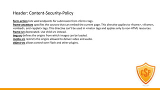 Header: Content-Security-Policy
form-action lists valid endpoints for submission from <form> tags.
frame-ancestors specifies the sources that can embed the current page. This directive applies to <frame>, <iframe>,
<embed>, and <applet> tags. This directive can’t be used in <meta> tags and applies only to non-HTML resources.
frame-src deprecated. Use child-src instead.
img-src defines the origins from which images can be loaded.
media-src restricts the origins allowed to deliver video and audio.
object-src allows control over Flash and other plugins.
 