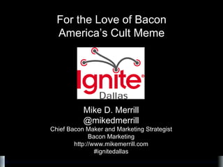 Mike D. Merrill @mikedmerrill Chief Bacon Maker and Marketing Strategist Bacon Marketing http://www.mikemerrill.com #ignitedallas For the Love of Bacon America’s Cult Meme 