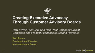 Creating Executive Advocacy
Through Customer Advisory Boards
How a Well-Run CAB Can Help Your Company Collect
Corporate and Product Feedback to Expand Revenue
Eyal Danon
President and Founder
Ignite Advisory Group
1
 