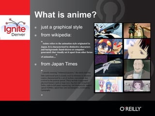 What is anime?
๏   just a graphical style
๏   from wikipedia:
    “Anime refers to the animation style originated in
    Japan. It is characterized by distinctive characters
    and backgrounds (hand-drawn or computer-
    generated) that visually set it apart from other forms
    of animation....  ”
๏   from Japan Times
    “Literally meaning "whimsical pictures," the much-used but
    little understood term is usually used in reference to Japanese
    comics characterized by a set of stylistic conventions that
    evolved in the postwar period. These include exaggerated
    physical features such as large eyes, big hair and elongated
    limbs; right-to-left panel sequencing; and dramatically shaped
    speech bubbles, speed lines and onomatopoeic, exclamatory
    typography


    ”
 
