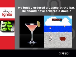 My buddy ordered a Cosmo at the bar.
  He should have ordered a double
 