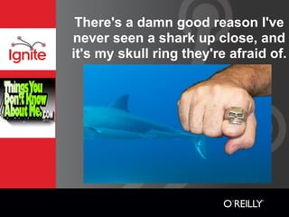 There's a damn good reason I've
never seen a shark up close, and
it's my skull ring they're afraid of.
 