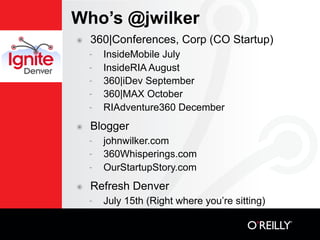 Who’s @jwilker
๏   360|Conferences, Corp (CO Startup)
    -   InsideMobile July
    -   InsideRIA August
    -   360|iDev September
    -   360|MAX October
    -   RIAdventure360 December
๏   Blogger
    -   johnwilker.com
    -   360Whisperings.com
    -   OurStartupStory.com
๏   Refresh Denver
    -   July 15th (Right where you’re sitting)
 