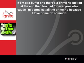 If I'm at a buffet and there's a prime rib station
   at the end then too bad for everyone else
cause I'm gonna eat all the prime rib because
             I love prime rib so much.
 