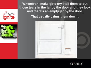 Whenever I make girls cry I tell them to put
those tears in the jar by the door and they look
     and there's an empty jar by the door.
       That usually calms them down.
 