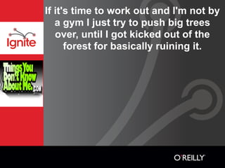If it's time to work out and I'm not by
   a gym I just try to push big trees
   over, until I got kicked out of the
      forest for basically ruining it.
 