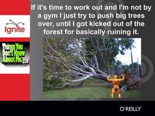 If it's time to work out and I'm not by
   a gym I just try to push big trees
   over, until I got kicked out of the
      forest for basically ruining it.
 