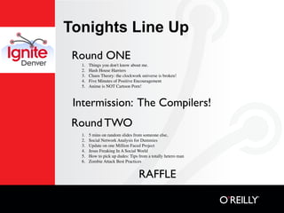Tonights Line Up
 Round ONE
  1.   Things you don't know about me.
  2.   Hash House Harriers
  3.   Chaos Theory: the clockwork universe is broken!
  4.   Five Minutes of Positive Encouragement
  5.   Anime is NOT Cartoon Porn!



 Intermission: The Compilers!
 Round TWO
  1.   5 mins on random slides from someone else,
  2.   Social Network Analysis for Dummies
  3.   Update on one Million Faced Project
  4.   Jesus Freaking In A Social World
  5.   How to pick up dudes: Tips from a totally hetero man
  6.   Zombie Attack Best Practices


                                  RAFFLE
 