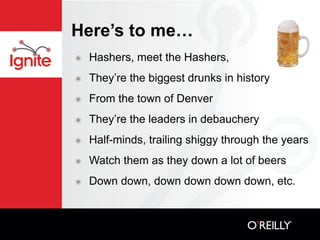 Here’s to me…
๏   Hashers, meet the Hashers,
๏   They’re the biggest drunks in history
๏   From the town of Denver
๏   They’re the leaders in debauchery
๏   Half-minds, trailing shiggy through the years
๏   Watch them as they down a lot of beers
๏   Down down, down down down down, etc.
 