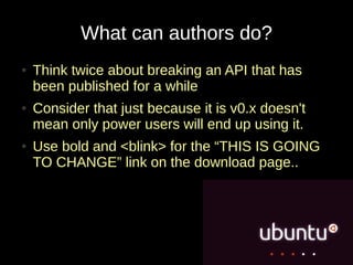 What can authors do?
●   Think twice about breaking an API that has
    been published for a while
●   Consider that just because it is v0.x doesn't
    mean only power users will end up using it.
●   Use bold and <blink> for the “THIS IS GOING
    TO CHANGE” link on the download page..
 
