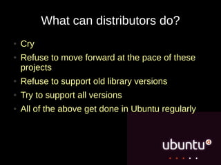 What can distributors do?
●   Cry
●   Refuse to move forward at the pace of these
    projects
●   Refuse to support old library versions
●   Try to support all versions
●   All of the above get done in Ubuntu regularly
 