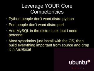 Leverage YOUR Core
              Competencies
●   Python people don't want distro python
●   Perl people don't want distro perl
●   And MySQL in the distro is ok, but I need
    percona!
●   Most sysadmins just install with the OS, then
    build everything important from source and drop
    it in /usr/local
 