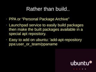 Rather than build..
●   PPA or “Personal Package Archive”
●   Launchpad service to easily build packages
    then make the built packages available in a
    special apt repository.
●   Easy to add on ubuntu: 'add-apt-repository
    ppa:user_or_team/ppaname
 