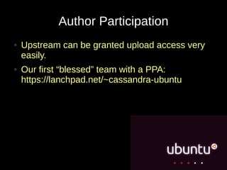 Author Participation
●   Upstream can be granted upload access very
    easily.
●   Our first “blessed” team with a PPA:
    https://lanchpad.net/~cassandra-ubuntu
 