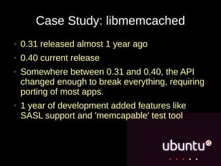 Case Study: libmemcached
●   0.31 released almost 1 year ago
●   0.40 current release
●   Somewhere between 0.31 and 0.40, the API
    changed enough to break everything, requiring
    porting of most apps.
●   1 year of development added features like
    SASL support and 'memcapable' test tool
 