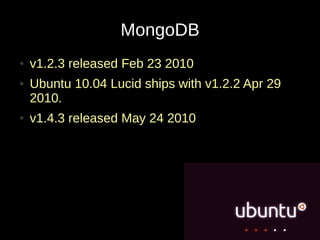MongoDB
●   v1.2.3 released Feb 23 2010
●   Ubuntu 10.04 Lucid ships with v1.2.2 Apr 29
    2010.
●   v1.4.3 released May 24 2010
 