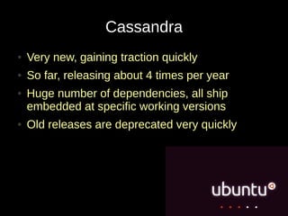 Cassandra
●   Very new, gaining traction quickly
●   So far, releasing about 4 times per year
●   Huge number of dependencies, all ship
    embedded at specific working versions
●   Old releases are deprecated very quickly
 