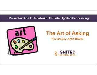 Presenter: Lori L. Jacobwith, Founder, Ignited FundraisingPresenter: Lori L. Jacobwith, Founder, Ignited Fundraising
The Art of Asking
For Money AND MORE
 
