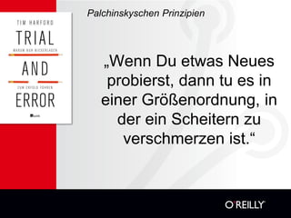 Palchinskyschen Prinzipien




   „Wenn Du etwas Neues
    probierst, dann tu es in
   einer Größenordnung, in
     der ein Scheitern zu
      verschmerzen ist.“
 