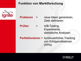 Funktion von Marktforschung



Probieren   =     neue Ideen generieren,
                  Ziele definieren
Prüfen      =     A/B-Testing,
                  Experimente,
                  statistische Analysen
Perfektionieren = kontinuierliches Tracking
                  von Erfolgsindikatoren
                  (KPIs)
 