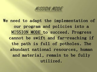We need to adapt the implementation of
     our program and policies into a
   MISSION MODE to succeed. Progress
  cannot be swift and far-reaching if
   the path is full of potholes. The
   abundant national resources, human
    and material, remain to be fully
                utilized.
 