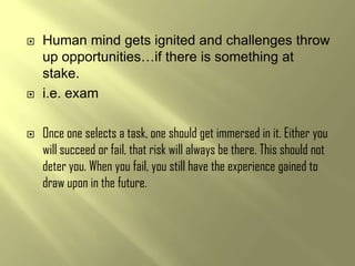    Human mind gets ignited and challenges throw
    up opportunities…if there is something at
    stake.
   i.e. exam

   Once one selects a task, one should get immersed in it. Either you
    will succeed or fail, that risk will always be there. This should not
    deter you. When you fail, you still have the experience gained to
    draw upon in the future.
 