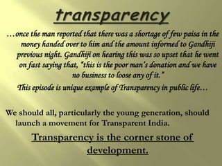 …once the man reported that there was a shortage of few paisa in the
   money handed over to him and the amount informed to Gandhiji
 previous night. Gandhiji on hearing this was so upset that he went
  on fast saying that, “this is the poor man’s donation and we have
                     no business to loose any of it.”
  This episode is unique example of Transparency in public life…

We should all, particularly the young generation, should
  launch a movement for Transparent India.
        Transparency is the corner stone of
                   development.
 