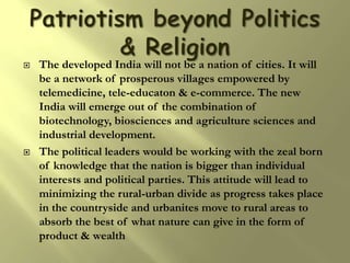    The developed India will not be a nation of cities. It will
    be a network of prosperous villages empowered by
    telemedicine, tele-educaton & e-commerce. The new
    India will emerge out of the combination of
    biotechnology, biosciences and agriculture sciences and
    industrial development.
   The political leaders would be working with the zeal born
    of knowledge that the nation is bigger than individual
    interests and political parties. This attitude will lead to
    minimizing the rural-urban divide as progress takes place
    in the countryside and urbanites move to rural areas to
    absorb the best of what nature can give in the form of
    product & wealth
 