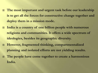    The most important and urgent task before our leadership
    is to get all the forces for constructive change together and
    deploy them in a mission mode.
   India is a country of one billion people with numerous
    religions and communities. It offers a wide spectrum of
    ideologies, besides its geographic diversity.
   However, fragmented thinking, compartmentalized
    planning and isolated efforts are not yielding results.
   The people have come together to create a harmonious
    India.
 