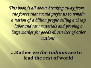 This book is all about breaking away from
  the forces that would prefer us to remain
 a nation of a billion people selling a cheap
   labor and raw materials and proving a
 large market for goods & services of other
                   nations.

 …Rather we the Indians are to
     lead the rest of world
 