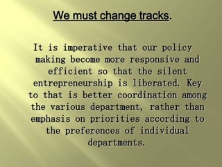 We must change tracks.

 It is imperative that our policy
  making become more responsive and
     efficient so that the silent
 entrepreneurship is liberated. Key
to that is better coordination among
 the various department, rather than
 emphasis on priorities according to
    the preferences of individual
             departments.
 